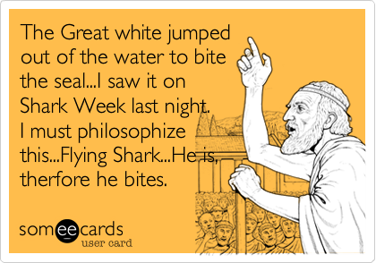 The Great white jumped
out of the water to bite
the seal...I saw it on
Shark Week last night.
I must philosophize
this...Flying Shark...He is,
therfore he bites.
