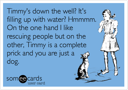 Timmy's down the well? It's
filling up with water? Hmmmm.
On the one hand I like
rescuing people but on the
other, Timmy is a complete
prick and you are just a
dog. 