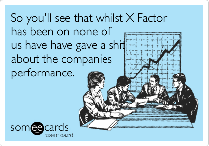 So you'll see that whilst X Factor has been on none of
us have have gave a shit
about the companies
performance.
