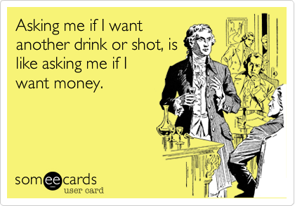 Asking me if I want
another drink or shot, is
like asking me if I
want money.