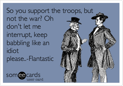 So you support the troops, but
not the war? Oh
don't let me
interrupt, keep
babbling like an
idiot
please..-Flantastic