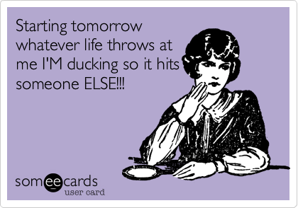 Starting tomorrow
whatever life throws at
me I'M ducking so it hits
someone ELSE!!!