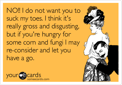 NO!! I do not want you to 
suck my toes. I think it's
really gross and disgusting,
but if you're hungry for
some corn and fungi I may
re-consider and let you
have a go.