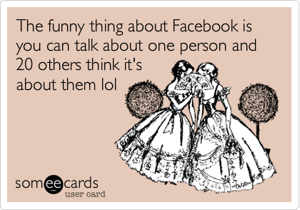 The funny thing about Facebook is you can talk about one person and 20 others think it's
about them lol