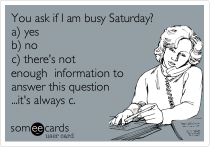 You ask if I am busy Saturday? 
a%29 yes 
b%29 no 
c%29 there's not
enough  information to
answer this question 
...it's always c.