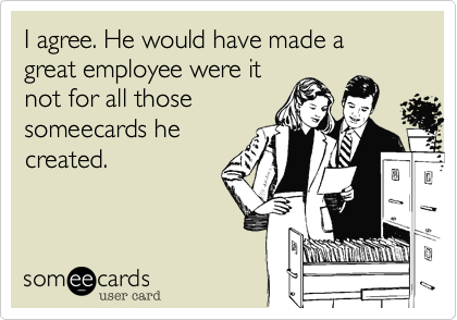 I agree. He would have made a great employee were it
not for all those
someecards he
created.
