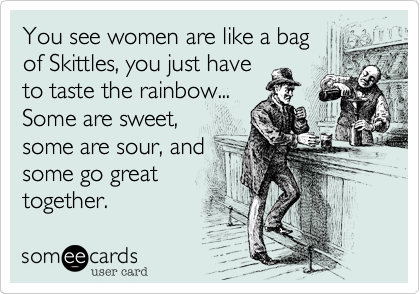 You see women are like a bag
of Skittles, you just have
to taste the rainbow...
Some are sweet,
some are sour, and
some go great
together.