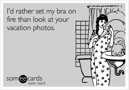I'd rather set my bra on
fire than look at your
vacation photos.