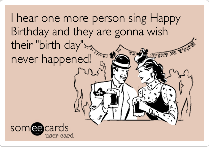 I hear one more person sing Happy Birthday and they are gonna wish their "birth day"
never happened!