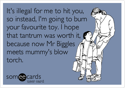 It's illegal for me to hit you,
so instead, I'm going to burn
your favourite toy. I hope
that tantrum was worth it,
because now Mr Biggles
meets mummy's blow
torch.