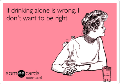 If drinking alone is wrong, I
don't want to be right.