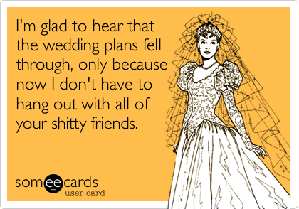 I'm glad to hear that
the wedding plans fell
through, only because
now I don't have to
hang out with all of
your shitty friends.