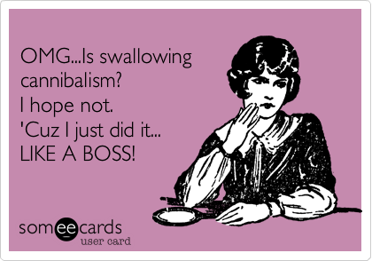 
OMG...Is swallowing 
cannibalism? 
I hope not.
'Cuz I just did it...
LIKE A BOSS!
