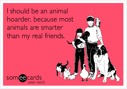 I should be an animal
hoarder, because most
animals are smarter
than my real friends. 