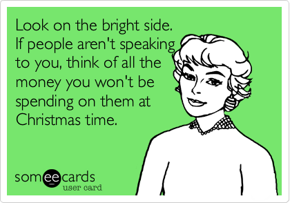 Look on the bright side.  
If people aren't speaking
to you, think of all the
money you won't be
spending on them at
Christmas time.
