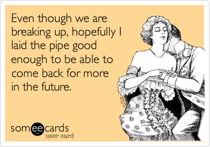 Even though we are
breaking up, hopefully I
laid the pipe good
enough to be able to
come back for more
in the future.