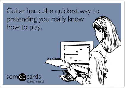 Guitar hero...the quickest way to pretending you really know
how to play.
