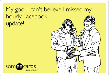 My god, I can't believe I missed my hourly Facebook
update!