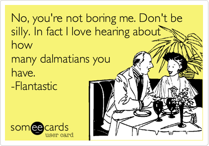 No, you're not boring me. Don't be silly. In fact I love hearing about how
many dalmatians you
have. 
-Flantastic