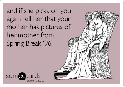 and if she picks on you
again tell her that your
mother has pictures of
her mother from
Spring Break '96.