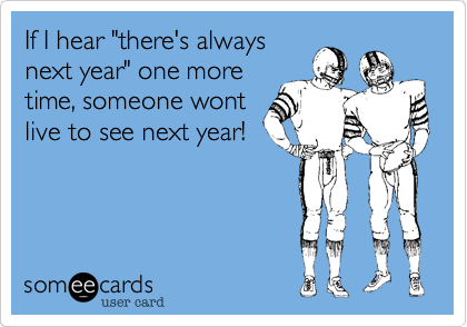 If I hear "there's always
next year" one more
time, someone wont
live to see next year!