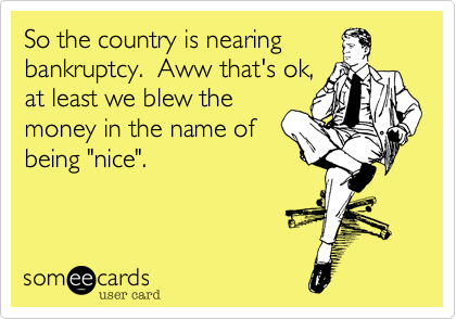 So the country is nearing
bankruptcy.  Aww that's ok,
at least we blew the
money in the name of
being "nice".
