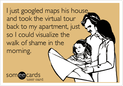 I just googled maps his house, 
and took the virtual tour 
back to my apartment, just 
so I could visualize the 
walk of shame in the
morning.