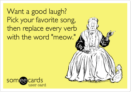 Want a good laugh?
Pick your favorite song,
then replace every verb
with the word "meow."