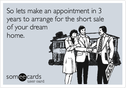 So lets make an appointment in 3 years to arrange for the short sale of your dream
home. 