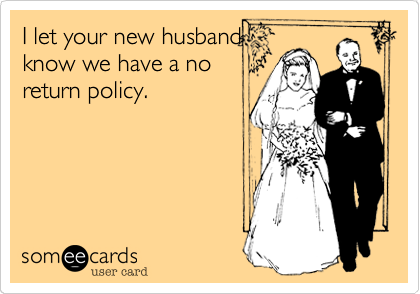 I let your new husband
know we have a no
return policy.