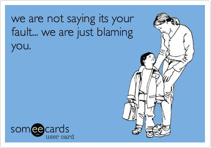 we are not saying its your
fault... we are just blaming
you.