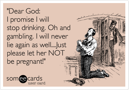 "Dear God: 
I promise I will
stop drinking. Oh and
gambling. I will never 
lie again as well....Just 
please let her NOT
be pregnant!"