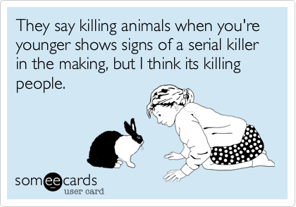 They say killing animals when you're younger shows signs of a serial killer in the making, but I think its killing people.