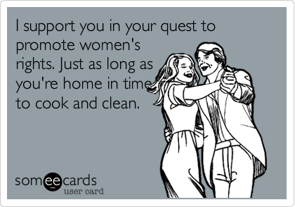 I support you in your quest to promote women's
rights. Just as long as
you're home in time
to cook and clean.