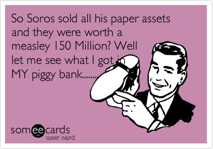 So Soros sold all his paper assets and they were worth a
measley 150 Million? Well
let me see what I got in
MY piggy bank........
