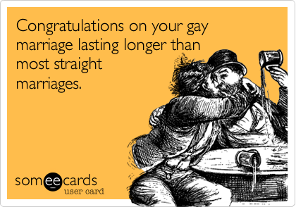 Congratulations on your gay marriage lasting longer than
most straight
marriages.