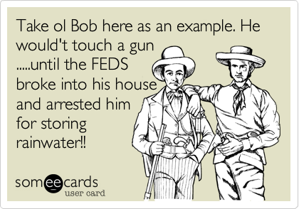 Take ol Bob here as an example. He would't touch a gun
.....until the FEDS 
broke into his house
and arrested him
for storing 
rainwater!!