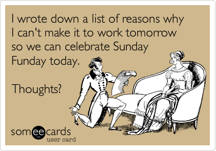 I wrote down a list of reasons why I can't make it to work tomorrow so we can celebrate Sunday
Funday today.

Thoughts?