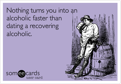 Nothing turns you into an
alcoholic faster than
dating a recovering
alcoholic.