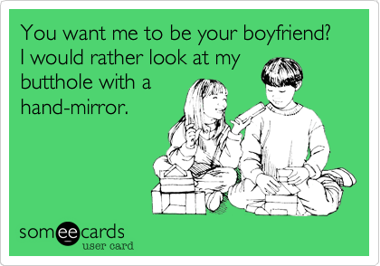 You want me to be your boyfriend? I would rather look at my
butthole with a
hand-mirror.