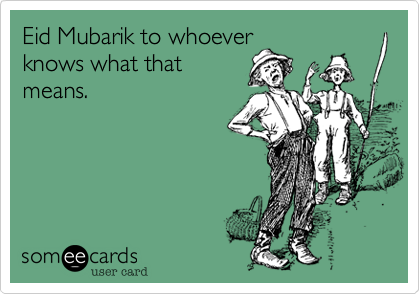 Eid Mubarik to whoever
knows what that
means.