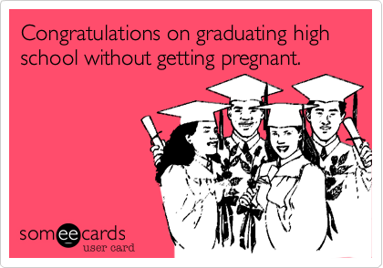 Congratulations on graduating high school without getting pregnant.