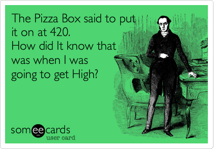 The Pizza Box said to put
it on at 420.
How did It know that
was when I was
going to get High?
