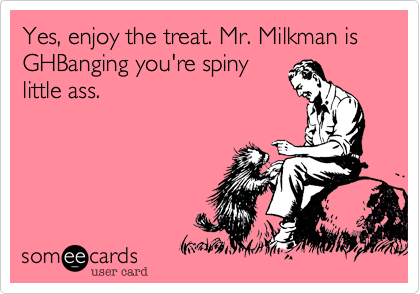 Yes, enjoy the treat. Mr. Milkman is GHBanging you're spiny
little ass.