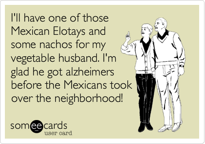 I'll have one of those
Mexican Elotays and
some nachos for my
vegetable husband. I'm
glad he got alzheimers
before the Mexicans took
over the neighborhood!