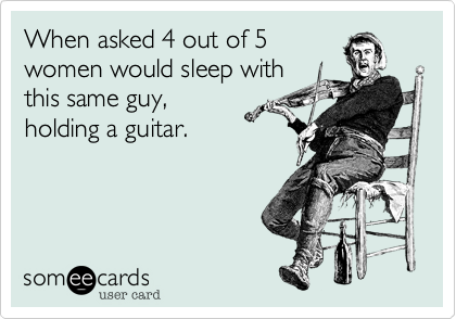 When asked 4 out of 5
women would sleep with
this same guy,
holding a guitar.