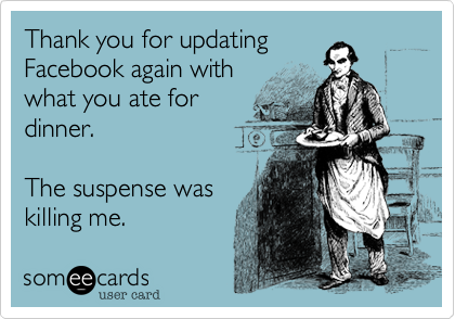 Thank you for updating
Facebook again with
what you ate for
dinner. 

The suspense was
killing me.