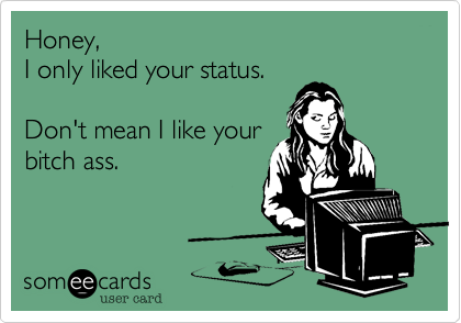 Honey,
I only liked your status. 

Don't mean I like your
bitch ass.