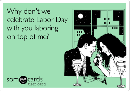 Why don't we 
celebrate Labor Day
with you laboring
on top of me?