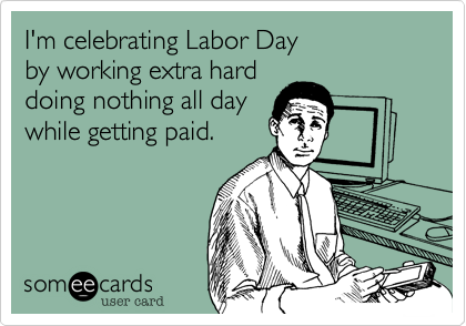 I'm celebrating Labor Day
by working extra hard
doing nothing all day
while getting paid.